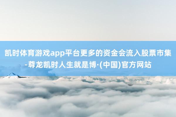 凯时体育游戏app平台更多的资金会流入股票市集-尊龙凯时人生就是博·(中国)官方网站