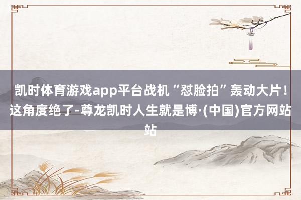 凯时体育游戏app平台战机“怼脸拍”轰动大片！这角度绝了-尊龙凯时人生就是博·(中国)官方网站