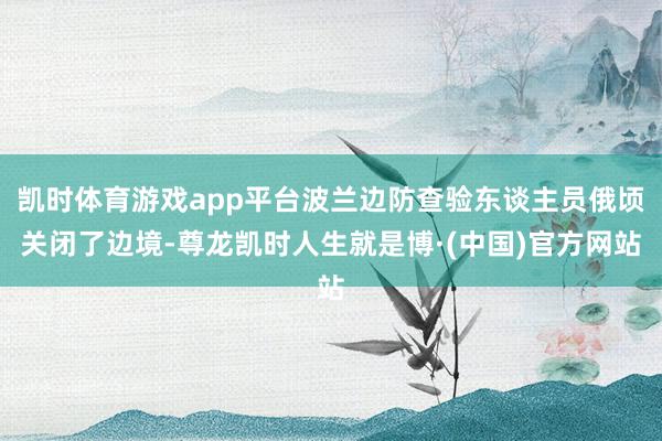 凯时体育游戏app平台波兰边防查验东谈主员俄顷关闭了边境-尊龙凯时人生就是博·(中国)官方网站