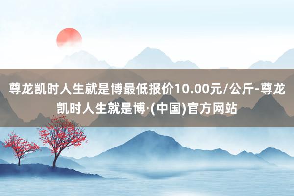 尊龙凯时人生就是博最低报价10.00元/公斤-尊龙凯时人生就是博·(中国)官方网站