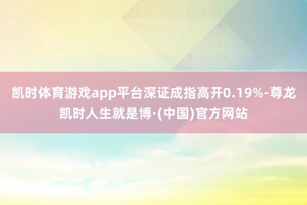 凯时体育游戏app平台深证成指高开0.19%-尊龙凯时人生就是博·(中国)官方网站