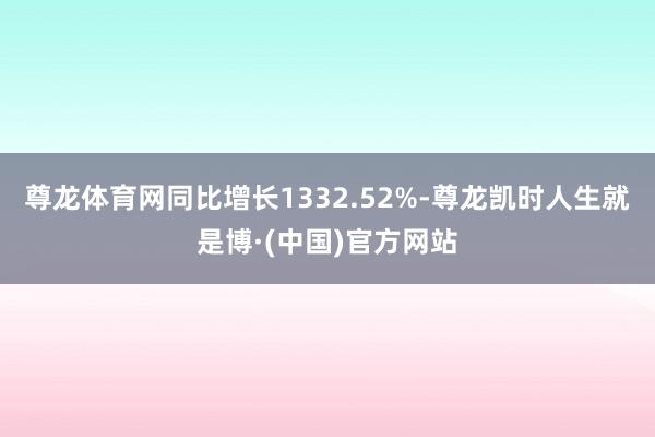 尊龙体育网同比增长1332.52%-尊龙凯时人生就是博·(中国)官方网站