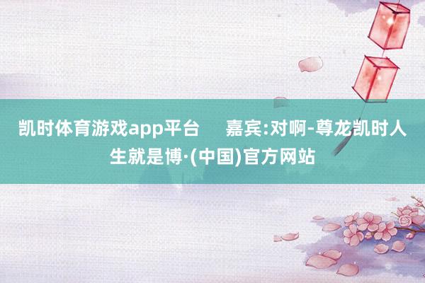 凯时体育游戏app平台     嘉宾:对啊-尊龙凯时人生就是博·(中国)官方网站