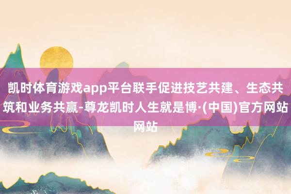 凯时体育游戏app平台联手促进技艺共建、生态共筑和业务共赢-尊龙凯时人生就是博·(中国)官方网站