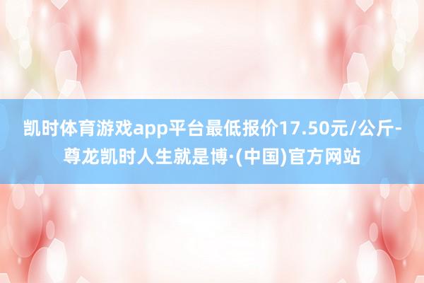凯时体育游戏app平台最低报价17.50元/公斤-尊龙凯时人生就是博·(中国)官方网站