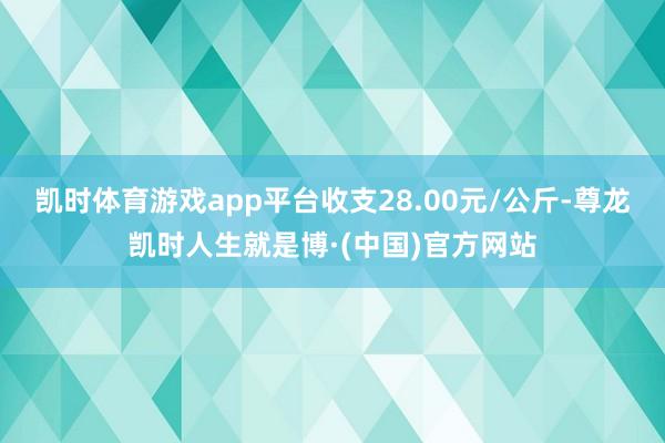 凯时体育游戏app平台收支28.00元/公斤-尊龙凯时人生就是博·(中国)官方网站