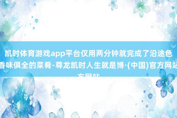 凯时体育游戏app平台仅用两分钟就完成了沿途色香味俱全的菜肴-尊龙凯时人生就是博·(中国)官方网站