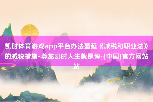 凯时体育游戏app平台办法蔓延《减税和职业法》的减税措施-尊龙凯时人生就是博·(中国)官方网站
