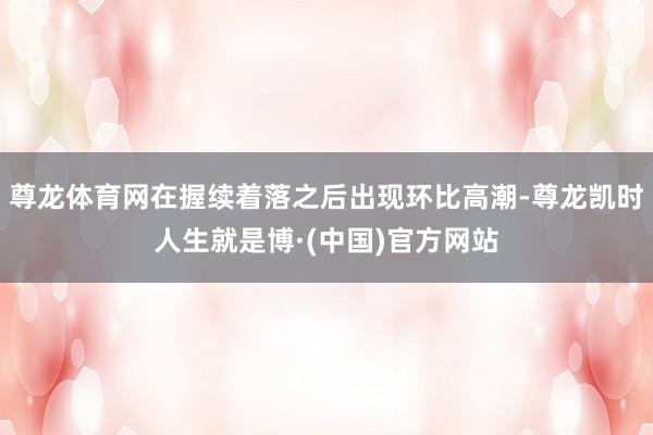 尊龙体育网在握续着落之后出现环比高潮-尊龙凯时人生就是博·(中国)官方网站