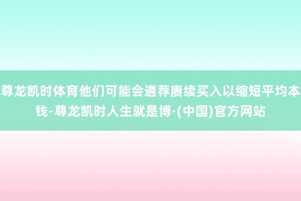 尊龙凯时体育他们可能会遴荐赓续买入以缩短平均本钱-尊龙凯时人生就是博·(中国)官方网站