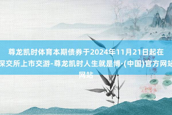 尊龙凯时体育本期债券于2024年11月21日起在深交所上市交游-尊龙凯时人生就是博·(中国)官方网站
