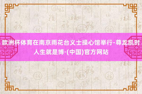 欧洲杯体育在南京雨花台义士操心馆举行-尊龙凯时人生就是博·(中国)官方网站