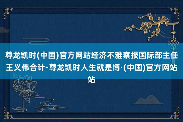 尊龙凯时(中国)官方网站经济不雅察报国际部主任王义伟合计-尊龙凯时人生就是博·(中国)官方网站
