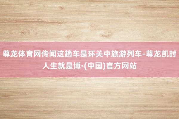 尊龙体育网传闻这趟车是环关中旅游列车-尊龙凯时人生就是博·(中国)官方网站