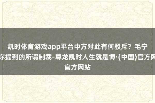 凯时体育游戏app平台中方对此有何驳斥？　　毛宁：你提到的所谓制裁-尊龙凯时人生就是博·(中国)官方网站