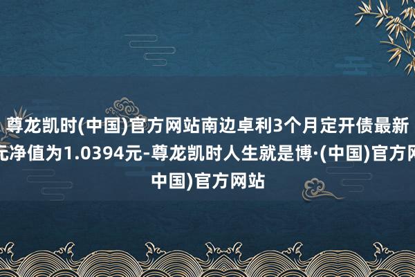 尊龙凯时(中国)官方网站南边卓利3个月定开债最新单元净值为1.0394元-尊龙凯时人生就是博·(中国)官方网站