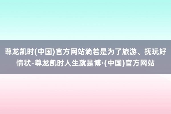 尊龙凯时(中国)官方网站淌若是为了旅游、抚玩好情状-尊龙凯时人生就是博·(中国)官方网站