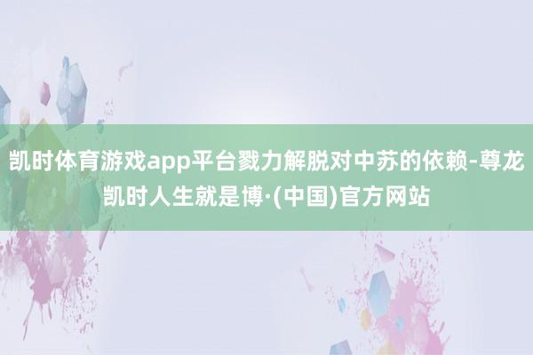 凯时体育游戏app平台戮力解脱对中苏的依赖-尊龙凯时人生就是博·(中国)官方网站