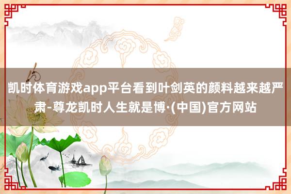 凯时体育游戏app平台看到叶剑英的颜料越来越严肃-尊龙凯时人生就是博·(中国)官方网站