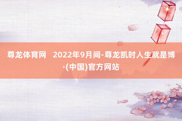 尊龙体育网 2022年9月间-尊龙凯时人生就是博·(中国)官方网站