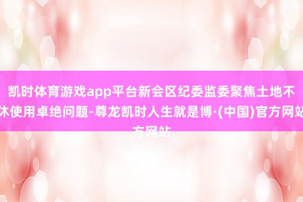 凯时体育游戏app平台新会区纪委监委聚焦土地不休使用卓绝问题-尊龙凯时人生就是博·(中国)官方网站