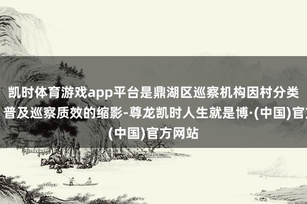 凯时体育游戏app平台是鼎湖区巡察机构因村分类施巡、普及巡察质效的缩影-尊龙凯时人生就是博·(中国)官方网站