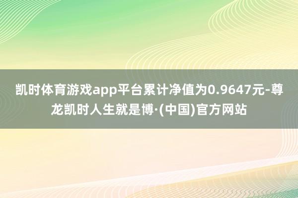 凯时体育游戏app平台累计净值为0.9647元-尊龙凯时人生就是博·(中国)官方网站