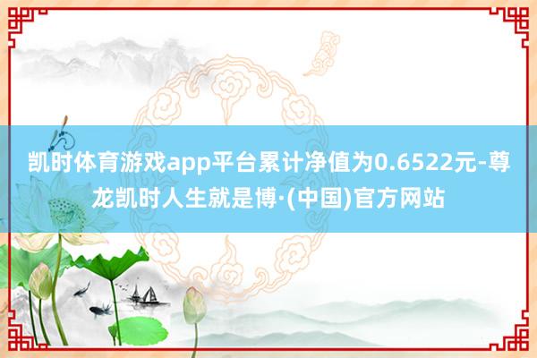 凯时体育游戏app平台累计净值为0.6522元-尊龙凯时人生就是博·(中国)官方网站