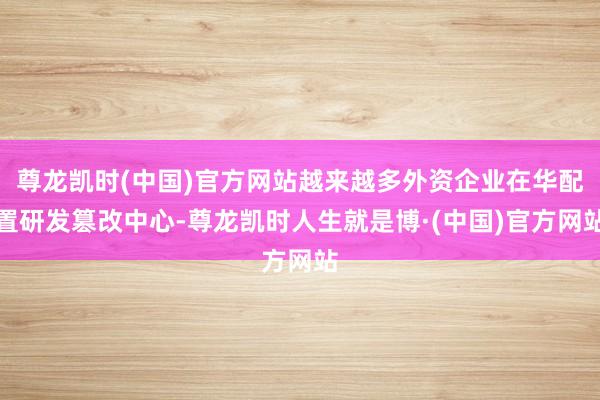 尊龙凯时(中国)官方网站越来越多外资企业在华配置研发篡改中心-尊龙凯时人生就是博·(中国)官方网站