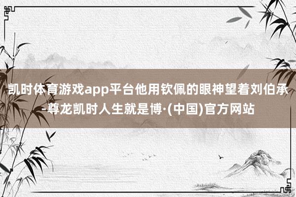 凯时体育游戏app平台他用钦佩的眼神望着刘伯承-尊龙凯时人生就是博·(中国)官方网站