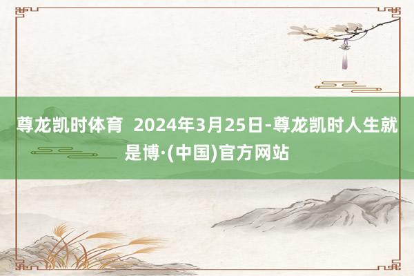 尊龙凯时体育 2024年3月25日-尊龙凯时人生就是博·(中国)官方网站