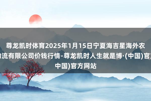 尊龙凯时体育2025年1月15日宁夏海吉星海外农产物物流有限公司价钱行情-尊龙凯时人生就是博·(中国)官方网站