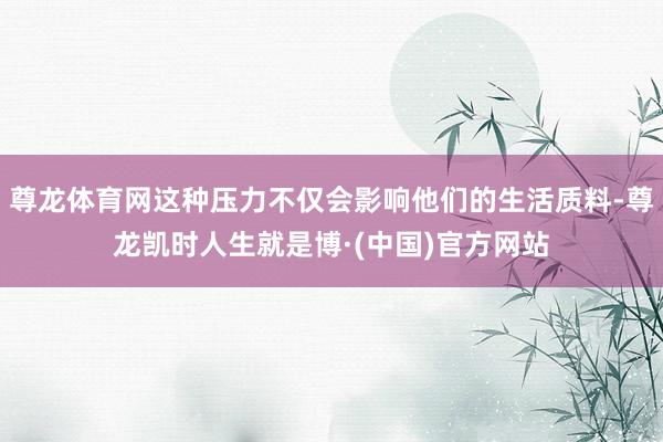尊龙体育网这种压力不仅会影响他们的生活质料-尊龙凯时人生就是博·(中国)官方网站