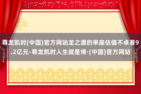 尊龙凯时(中国)官方网站龙之源的举座估值不卓著9.2亿元-尊龙凯时人生就是博·(中国)官方网站