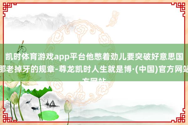 凯时体育游戏app平台他憋着劲儿要突破好意思国那老掉牙的规章-尊龙凯时人生就是博·(中国)官方网站