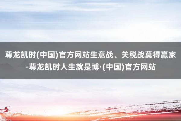 尊龙凯时(中国)官方网站生意战、关税战莫得赢家-尊龙凯时人生就是博·(中国)官方网站