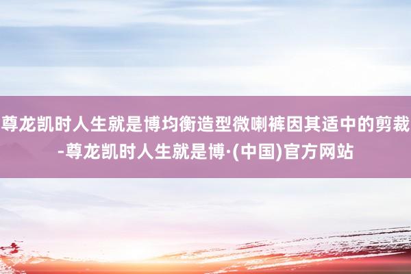 尊龙凯时人生就是博均衡造型微喇裤因其适中的剪裁-尊龙凯时人生就是博·(中国)官方网站