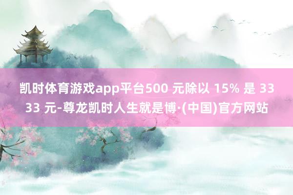 凯时体育游戏app平台500 元除以 15% 是 3333 元-尊龙凯时人生就是博·(中国)官方网站