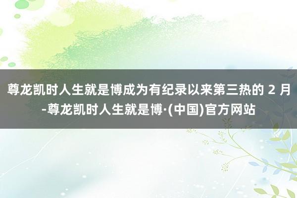 尊龙凯时人生就是博成为有纪录以来第三热的 2 月-尊龙凯时人生就是博·(中国)官方网站