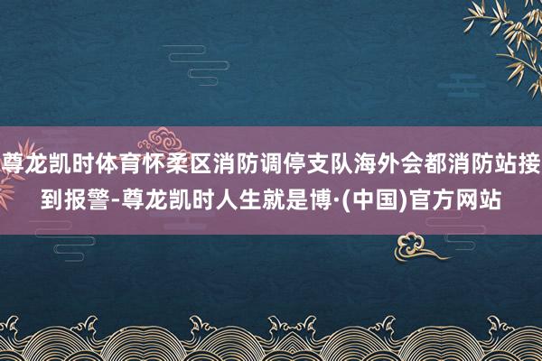 尊龙凯时体育怀柔区消防调停支队海外会都消防站接到报警-尊龙凯时人生就是博·(中国)官方网站