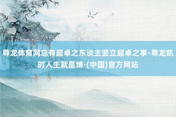 尊龙体育网总有超卓之东谈主竖立超卓之事-尊龙凯时人生就是博·(中国)官方网站