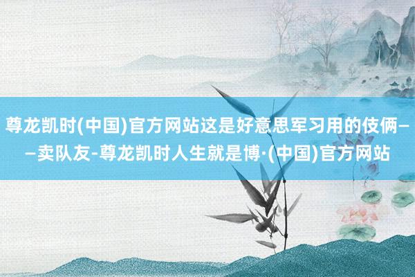 尊龙凯时(中国)官方网站这是好意思军习用的伎俩——卖队友-尊龙凯时人生就是博·(中国)官方网站