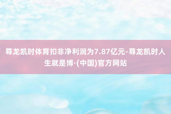 尊龙凯时体育扣非净利润为7.87亿元-尊龙凯时人生就是博·(中国)官方网站