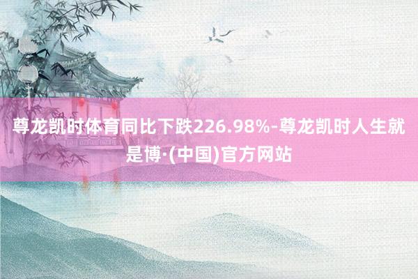 尊龙凯时体育同比下跌226.98%-尊龙凯时人生就是博·(中国)官方网站