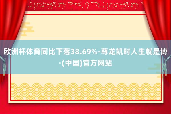 欧洲杯体育同比下落38.69%-尊龙凯时人生就是博·(中国)官方网站