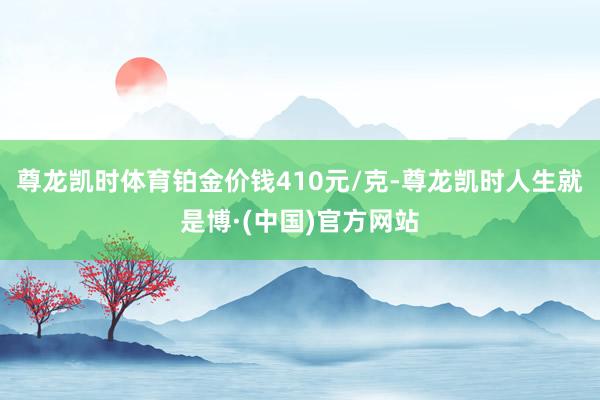 尊龙凯时体育铂金价钱410元/克-尊龙凯时人生就是博·(中国)官方网站