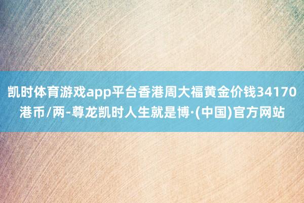 凯时体育游戏app平台香港周大福黄金价钱34170港币/两-尊龙凯时人生就是博·(中国)官方网站