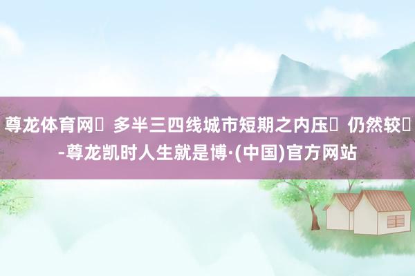 尊龙体育网⼤多半三四线城市短期之内压⼒仍然较⼤-尊龙凯时人生就是博·(中国)官方网站