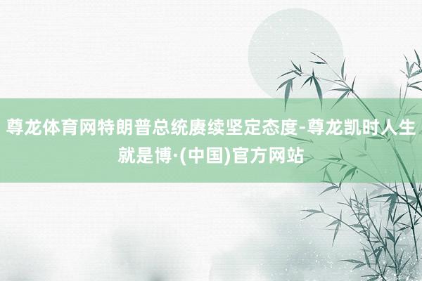 尊龙体育网特朗普总统赓续坚定态度-尊龙凯时人生就是博·(中国)官方网站