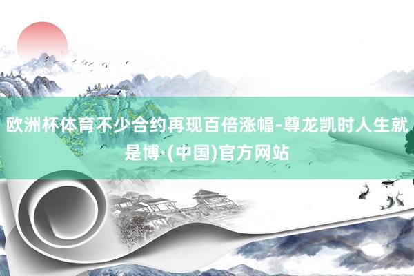 欧洲杯体育不少合约再现百倍涨幅-尊龙凯时人生就是博·(中国)官方网站